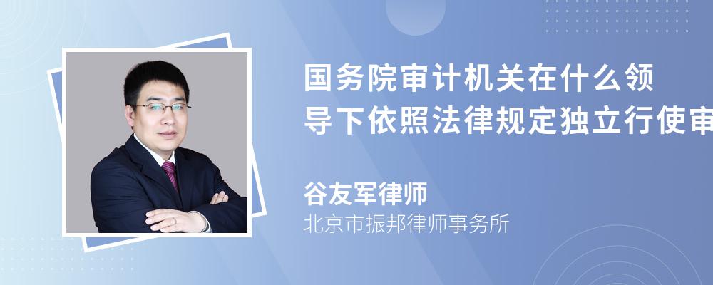 国务院审计机关在什么领导下依照法律规定独立行使审计监督权